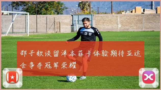 邵子钦谈留洋本菲卡体验期待亚运会争夺冠军荣耀