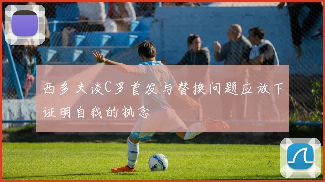 西多夫谈C罗首发与替换问题应放下证明自我的执念