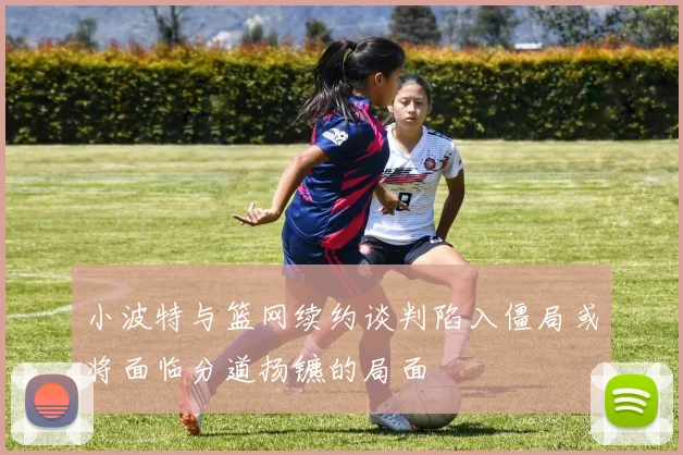 小波特与篮网续约谈判陷入僵局或将面临分道扬镳的局面
