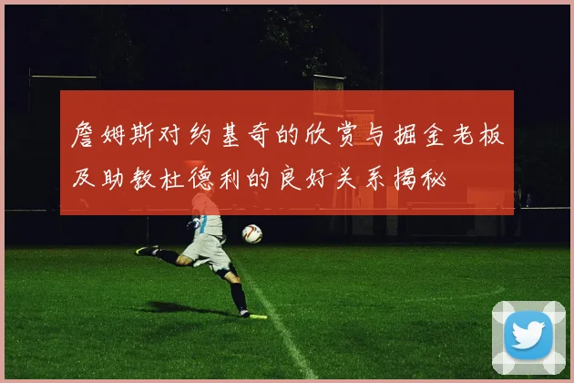 詹姆斯对约基奇的欣赏与掘金老板及助教杜德利的良好关系揭秘