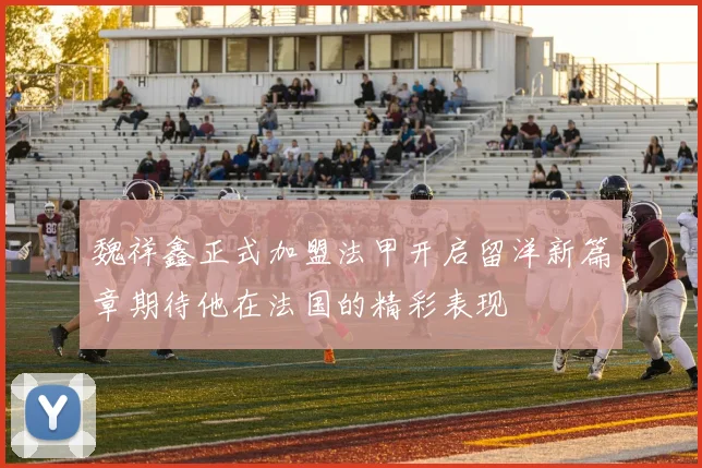 魏祥鑫正式加盟法甲开启留洋新篇章期待他在法国的精彩表现