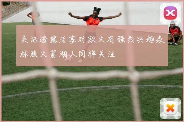 美记透露活塞对欧文有强烈兴趣森林狼火箭湖人同样关注