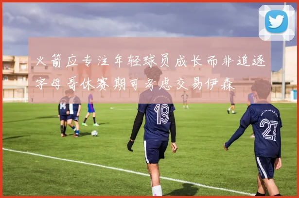 火箭应专注年轻球员成长而非追逐字母哥休赛期可考虑交易伊森