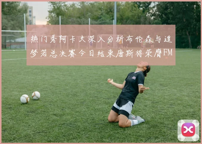 热门秀阿卡夫深入分析布伦森与追梦若总决赛今日结束唐斯将荣膺FMVP
