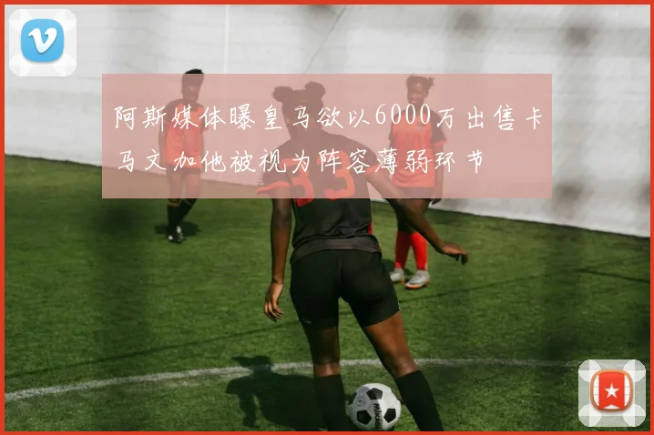 阿斯媒体曝皇马欲以6000万出售卡马文加他被视为阵容薄弱环节