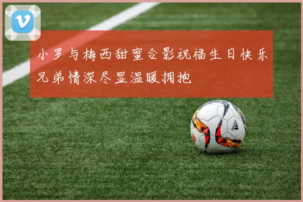 小罗与梅西甜蜜合影祝福生日快乐兄弟情深尽显温暖拥抱