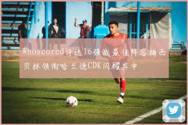 Whoscored评选16强战最佳阵容梅西贝林领衔哈兰德CDK闪耀其中
