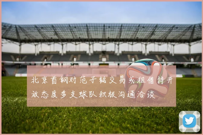 北京首钢对范子铭交易或租借持开放态度多支球队积极沟通洽谈