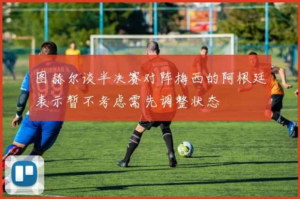 图赫尔谈半决赛对阵梅西的阿根廷表示暂不考虑需先调整状态