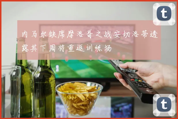 内马尔缺席摩洛哥之战安切洛蒂透露其下周将重返训练场