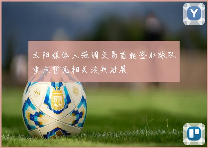 太阳媒体人强调交易首轮签非球队重点暂无相关谈判进展
