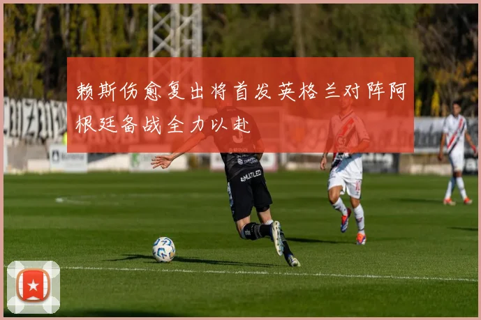 赖斯伤愈复出将首发英格兰对阵阿根廷备战全力以赴