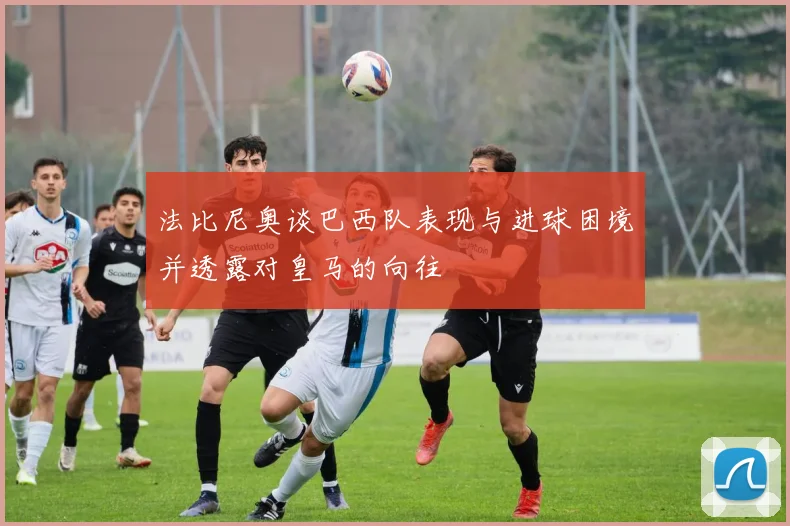 法比尼奥谈巴西队表现与进球困境并透露对皇马的向往