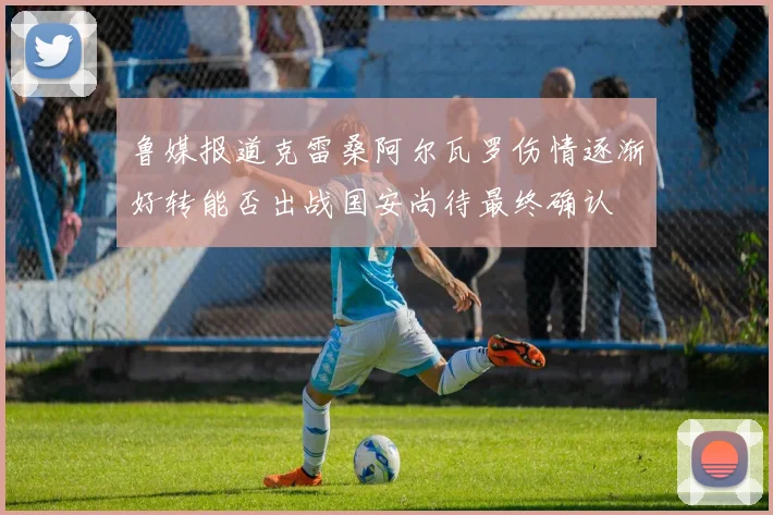 鲁媒报道克雷桑阿尔瓦罗伤情逐渐好转能否出战国安尚待最终确认