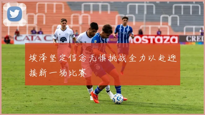 埃泽坚定信念无惧挑战全力以赴迎接新一场比赛