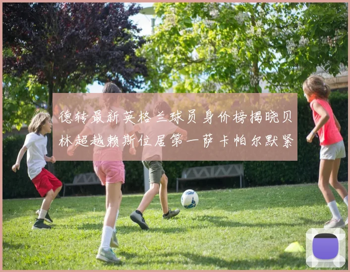 德转最新英格兰球员身价榜揭晓贝林超越赖斯位居第一萨卡帕尔默紧随其后