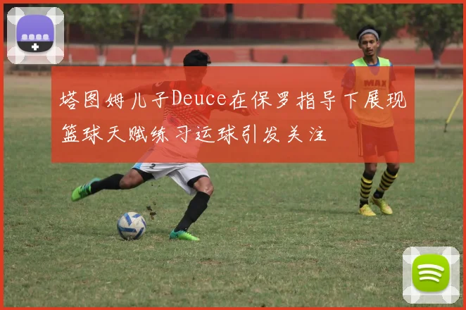 塔图姆儿子Deuce在保罗指导下展现篮球天赋练习运球引发关注