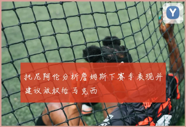 托尼阿伦分析詹姆斯下赛季表现并建议放权给马克西