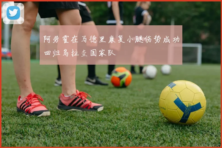 阿劳霍在马德里康复小腿伤势成功回归乌拉圭国家队