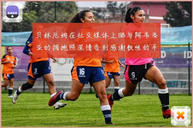 贝林厄姆在社交媒体上晒与阿韦洛亚的拥抱照深情告别感谢教练的辛勤付出