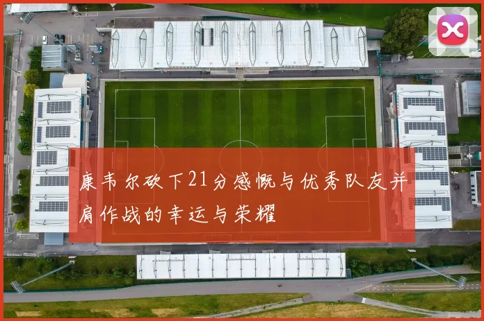 康韦尔砍下21分感慨与优秀队友并肩作战的幸运与荣耀