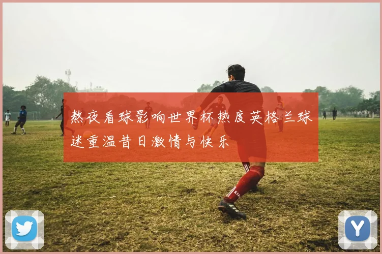 熬夜看球影响世界杯热度英格兰球迷重温昔日激情与快乐