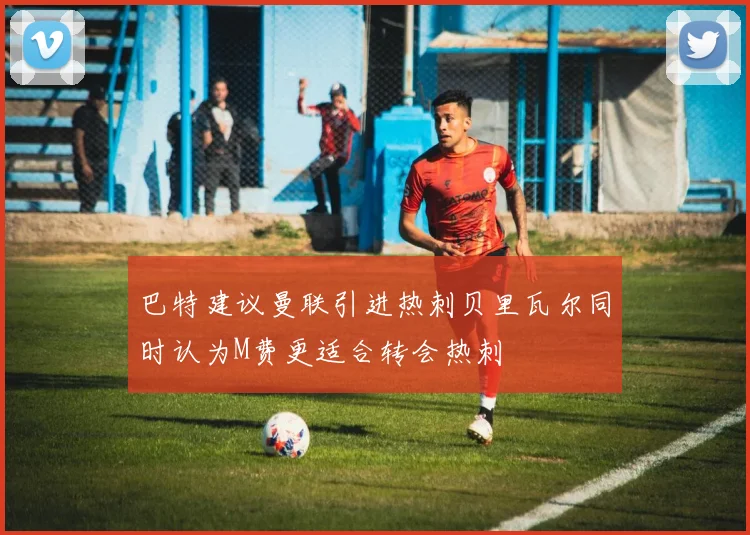 巴特建议曼联引进热刺贝里瓦尔同时认为M费更适合转会热刺