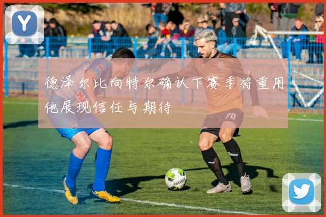 德泽尔比向特尔确认下赛季将重用他展现信任与期待